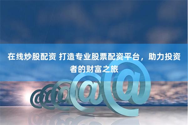 在线炒股配资 打造专业股票配资平台，助力投资者的财富之旅