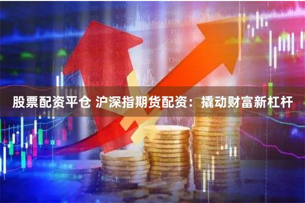 股票配资平仓 沪深指期货配资：撬动财富新杠杆