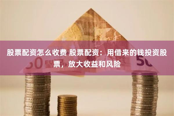 股票配资怎么收费 股票配资：用借来的钱投资股票，放大收益和风险