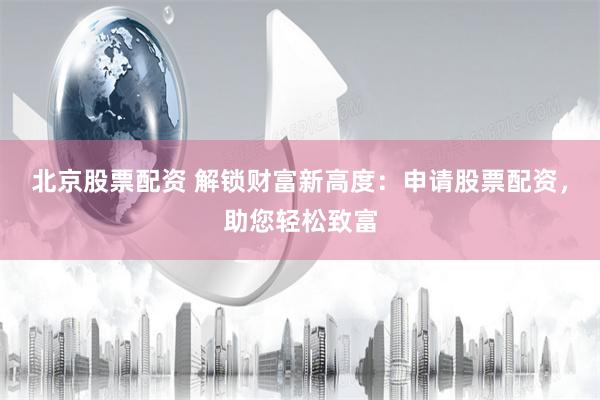 北京股票配资 解锁财富新高度：申请股票配资，助您轻松致富